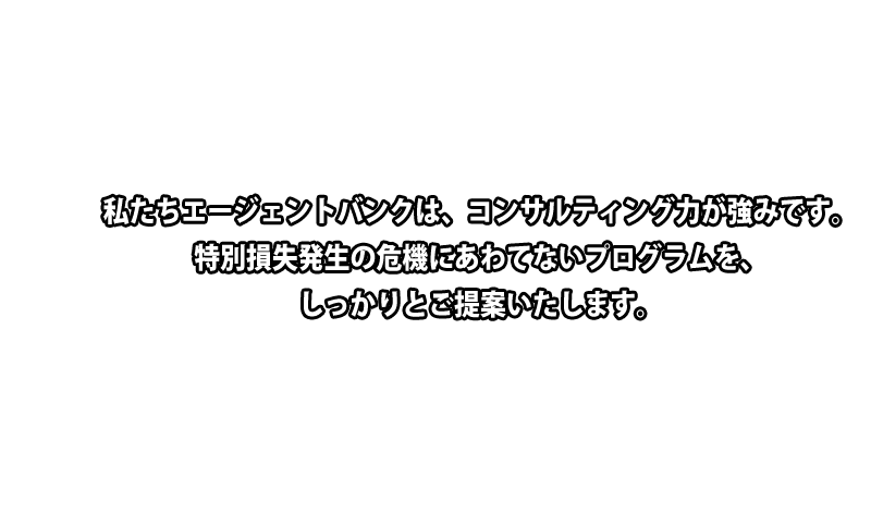 私たちエージェントバンクは、コンサルティング力が強みです。特別損失発生の危機にあわてないプログラムを、しっかりと御提案いたします。